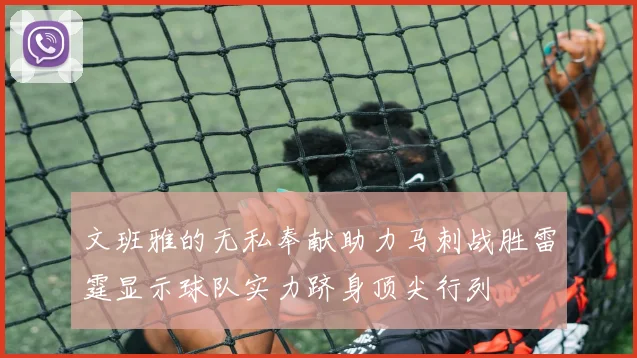 文班雅的无私奉献助力马刺战胜雷霆显示球队实力跻身顶尖行列