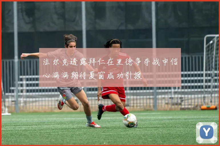 法尔克透露拜仁在里德争夺战中信心满满期待夏窗成功引援