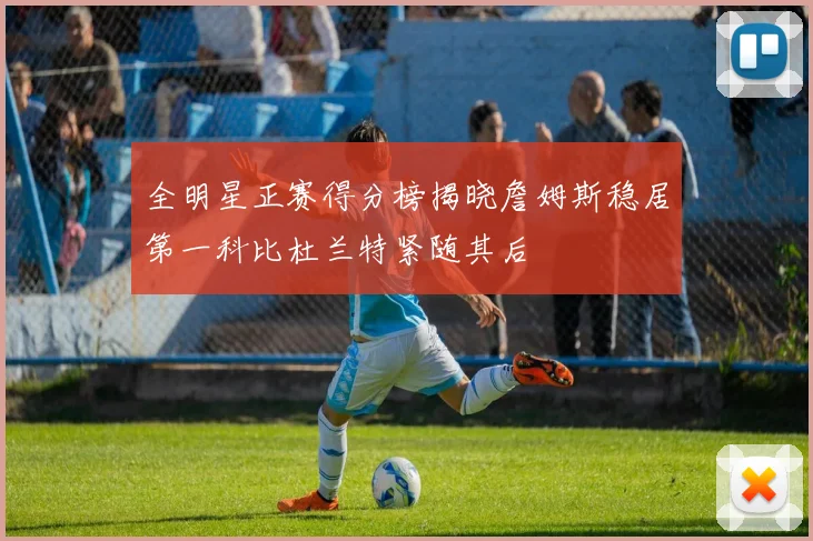 全明星正赛得分榜揭晓詹姆斯稳居第一科比杜兰特紧随其后