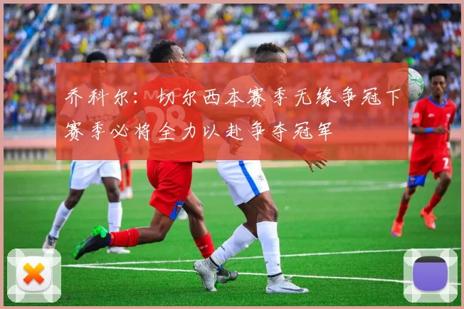 乔科尔：切尔西本赛季无缘争冠下赛季必将全力以赴争夺冠军