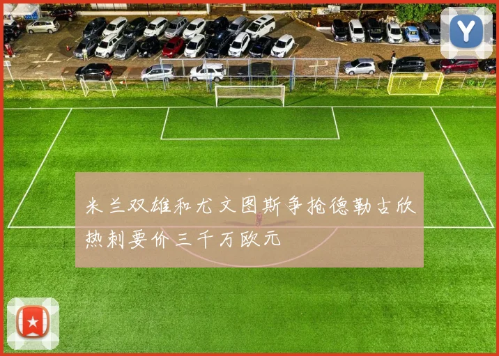 米兰双雄和尤文图斯争抢德勒古欣热刺要价三千万欧元
