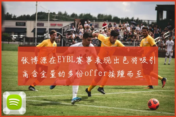 张博源在EYBL赛事表现出色将吸引高含金量的多份offer接踵而至