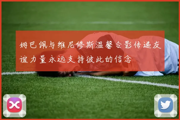 姆巴佩与维尼修斯温馨合影传递友谊力量永远支持彼此的信念