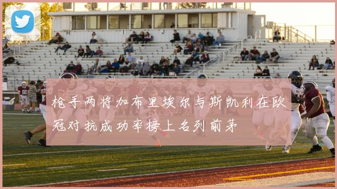 枪手两将加布里埃尔与斯凯利在欧冠对抗成功率榜上名列前茅