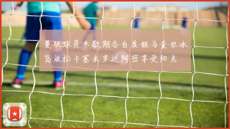 曼联球员冬歇期各自度假马奎尔冰岛放松卡塞米罗迈阿密享受阳光