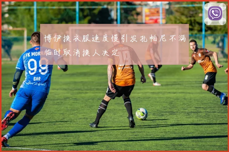 博伊换衣服速度慢引发孔帕尼不满临时取消换人决定