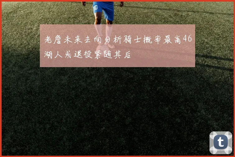 老詹未来去向分析骑士概率最高46湖人或退役紧随其后