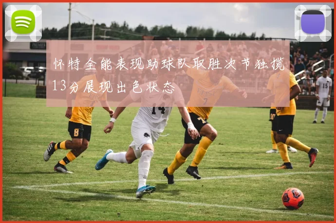 怀特全能表现助球队取胜次节独揽13分展现出色状态