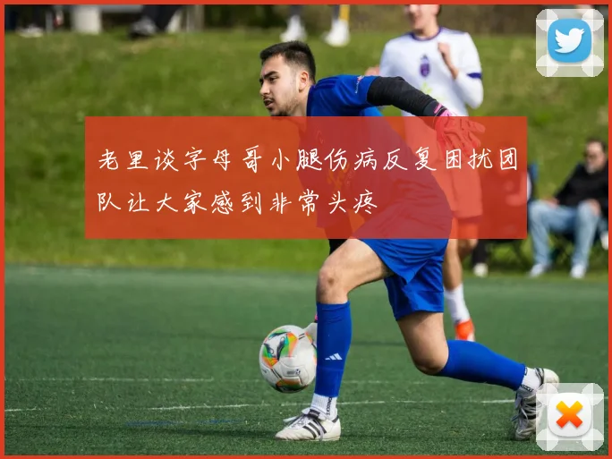 老里谈字母哥小腿伤病反复困扰团队让大家感到非常头疼