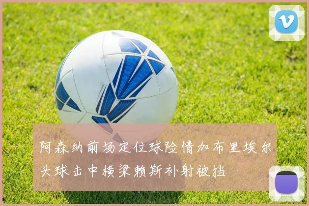 阿森纳前场定位球险情加布里埃尔头球击中横梁赖斯补射被挡