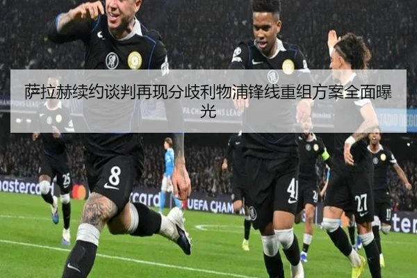 萨拉赫续约谈判再现分歧利物浦锋线重组方案全面曝光